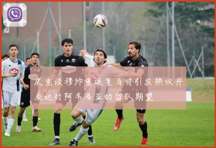 皮克谈穆帅重返皇马将引发热议并表达对阿韦洛亚的留队期望