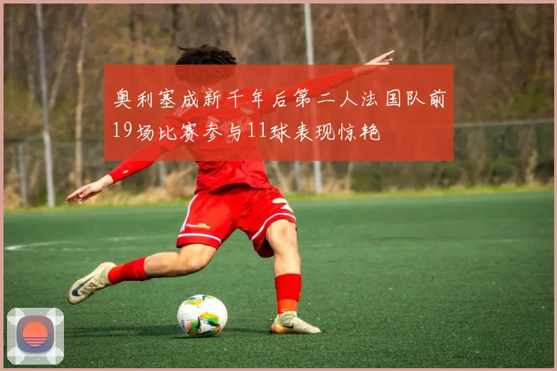 奥利塞成新千年后第二人法国队前19场比赛参与11球表现惊艳