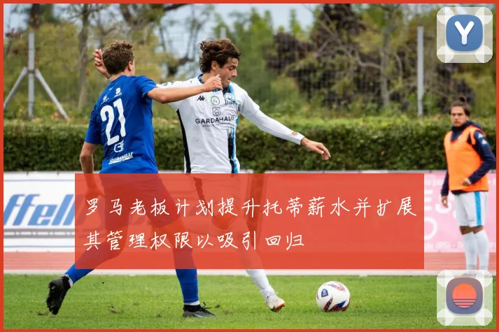 罗马老板计划提升托蒂薪水并扩展其管理权限以吸引回归