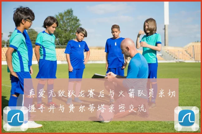 真爱无敌狄龙赛后与火箭队员亲切握手并与费尔蒂塔亲密交流
