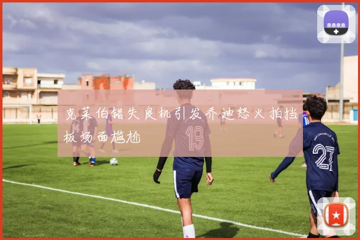 克莱伯错失良机引发乔迪怒火拍挡板场面尴尬