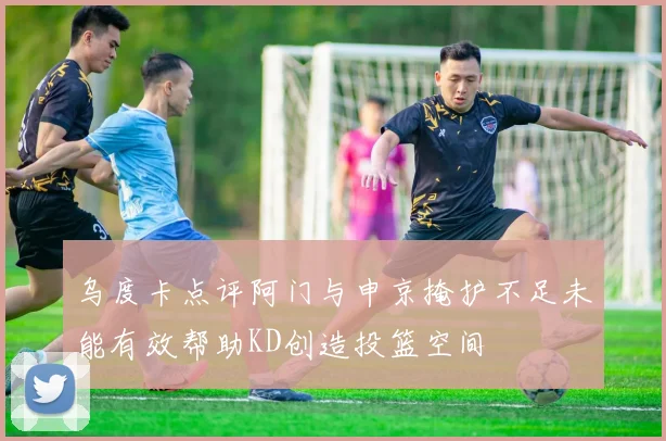 乌度卡点评阿门与申京掩护不足未能有效帮助KD创造投篮空间