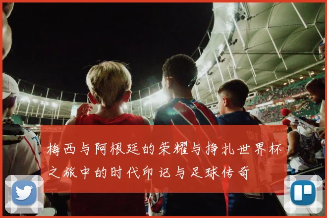 梅西与阿根廷的荣耀与挣扎世界杯之旅中的时代印记与足球传奇
