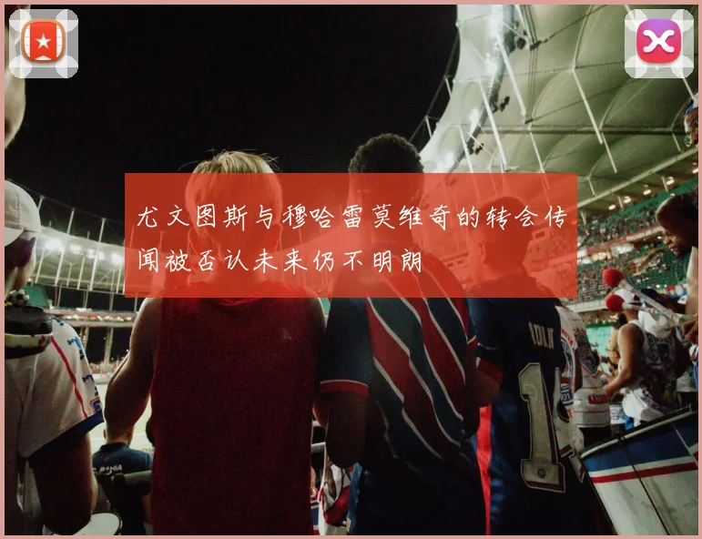 尤文图斯与穆哈雷莫维奇的转会传闻被否认未来仍不明朗