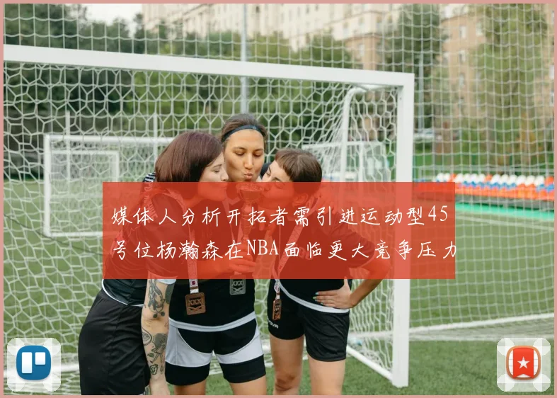 媒体人分析开拓者需引进运动型45号位杨瀚森在NBA面临更大竞争压力