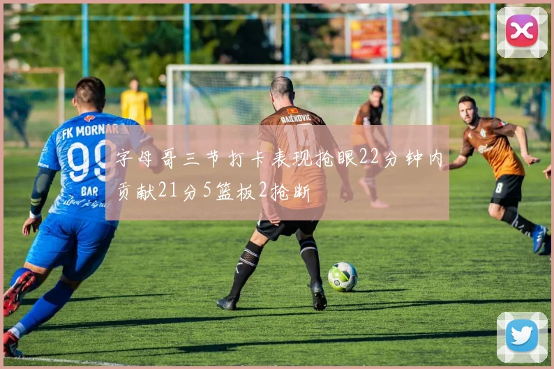 字母哥三节打卡表现抢眼22分钟内贡献21分5篮板2抢断