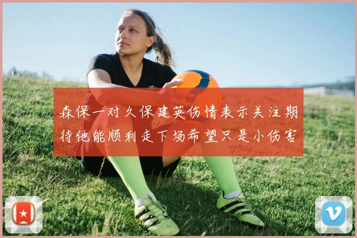 森保一对久保建英伤情表示关注期待他能顺利走下场希望只是小伤害