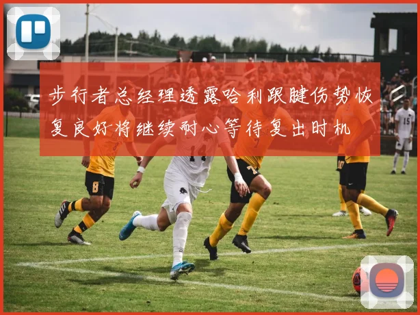 步行者总经理透露哈利跟腱伤势恢复良好将继续耐心等待复出时机