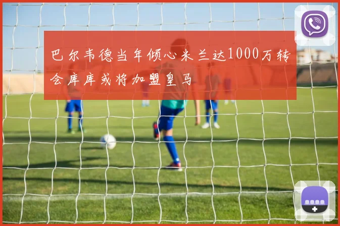 巴尔韦德当年倾心米兰达1000万转会库库或将加盟皇马