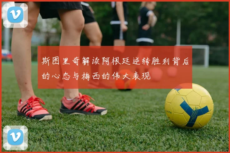 斯图里奇解读阿根廷逆转胜利背后的心态与梅西的伟大表现