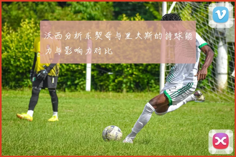 沃西分析东契奇与里夫斯的持球能力与影响力对比