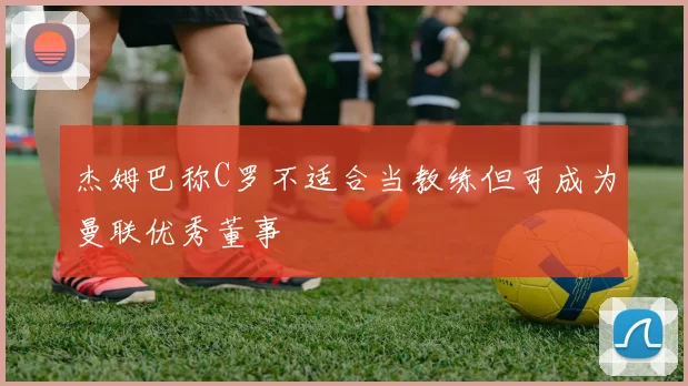 杰姆巴称C罗不适合当教练但可成为曼联优秀董事