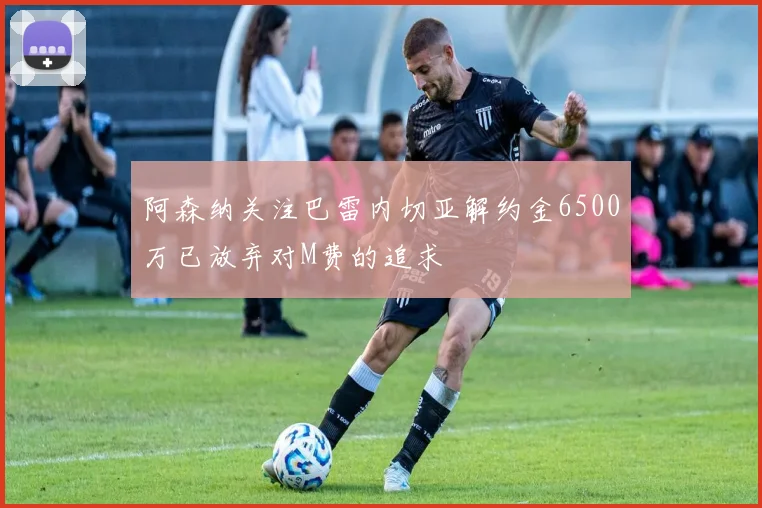 阿森纳关注巴雷内切亚解约金6500万已放弃对M费的追求