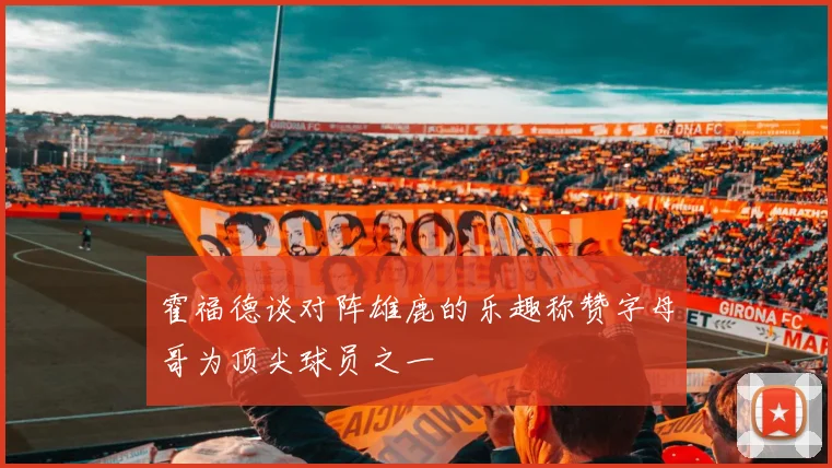 霍福德谈对阵雄鹿的乐趣称赞字母哥为顶尖球员之一