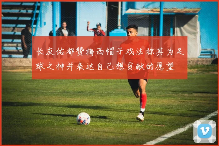 长友佑都赞梅西帽子戏法称其为足球之神并表达自己想贡献的愿望