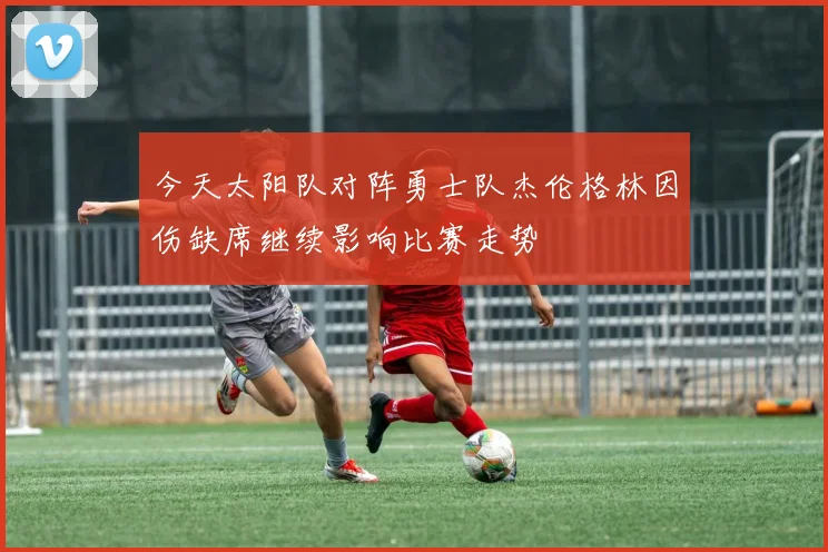 今天太阳队对阵勇士队杰伦格林因伤缺席继续影响比赛走势
