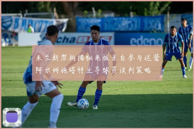 米兰新架构揭秘老板亲自参与运营阿尔姆施塔特主导球员谈判策略