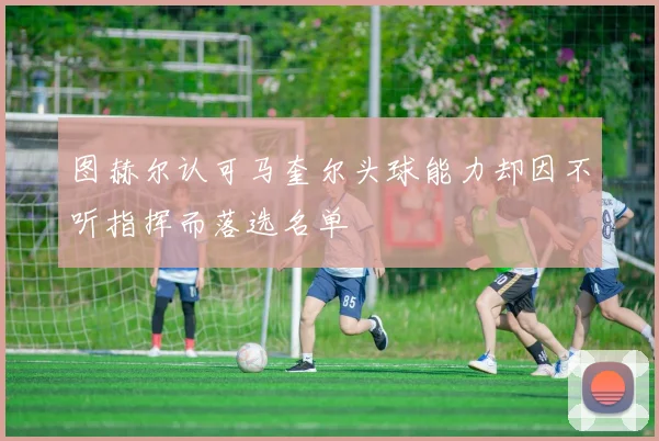 图赫尔认可马奎尔头球能力却因不听指挥而落选名单