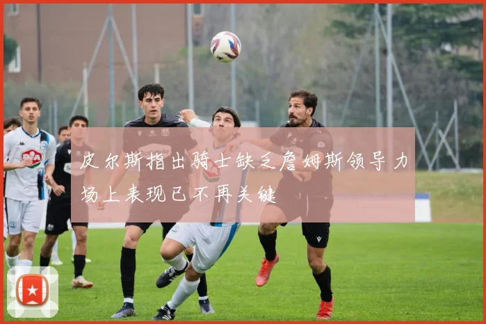 皮尔斯指出骑士缺乏詹姆斯领导力场上表现已不再关键