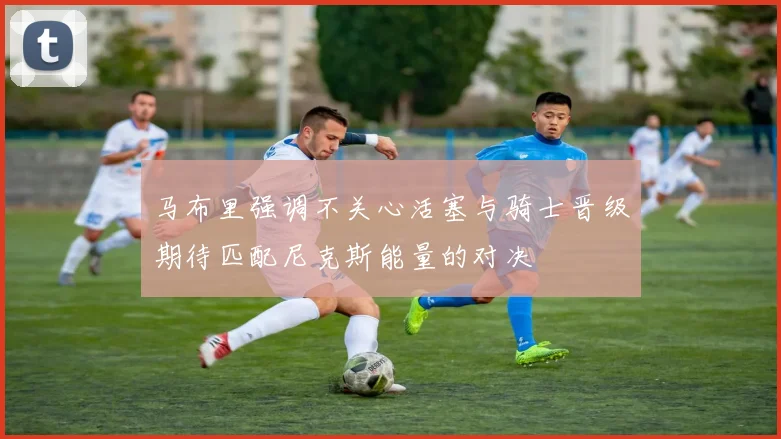 马布里强调不关心活塞与骑士晋级期待匹配尼克斯能量的对决
