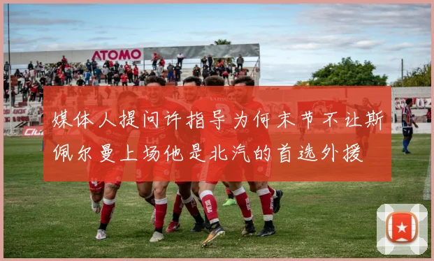 媒体人提问许指导为何末节不让斯佩尔曼上场他是北汽的首选外援