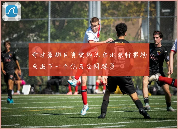 奇才豪掷巨资续约沃尔比尔特雷杨或成下一个亿万合同球员