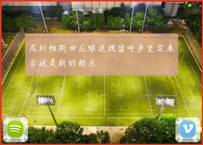 尼科帕斯回应球迷挽留呼声坚定表示这是新的起点